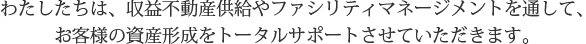 わたしたちは、収益不動産供給やファシリティマネージメントを通して、お客様の資産形成をトータルサポートさせていただきます。